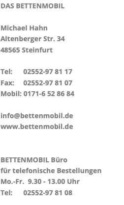 DAS BETTENMOBIL Michael Hahn Altenberger Str. 34 48565 Steinfurt Tel: 02552-97 81 17 Fax: 02552-97 81 07 Mobil: 0171-6 52 86 84 info@bettenmobil.de www.bettenmobil.de BETTENMOBIL Büro für telefonische Bestellungen Mo.-Fr. 9.30 - 13.00 Uhr Tel: 02552-97 81 08