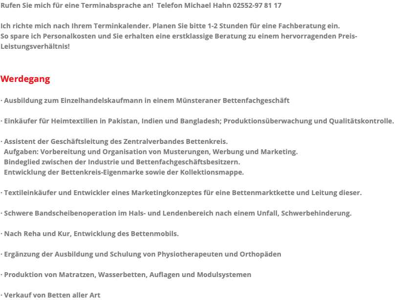 Rufen Sie mich für eine Terminabsprache an! Telefon Michael Hahn 02552-97 81 17 Ich richte mich nach Ihrem Terminkalender. Planen Sie bitte 1-2 Stunden für eine Fachberatung ein. So spare ich Personalkosten und Sie erhalten eine erstklassige Beratung zu einem hervorragenden Preis- Leistungsverhältnis! Werdegang · Ausbildung zum Einzelhandelskaufmann in einem Münsteraner Bettenfachgeschäft · Einkäufer für Heimtextilien in Pakistan, Indien und Bangladesh; Produktionsüberwachung und Qualitätskontrolle. · Assistent der Geschäftsleitung des Zentralverbandes Bettenkreis. Aufgaben: Vorbereitung und Organisation von Musterungen, Werbung und Marketing. Bindeglied zwischen der Industrie und Bettenfachgeschäftsbesitzern. Entwicklung der Bettenkreis-Eigenmarke sowie der Kollektionsmappe. · Textileinkäufer und Entwickler eines Marketingkonzeptes für eine Bettenmarktkette und Leitung dieser. · Schwere Bandscheibenoperation im Hals- und Lendenbereich nach einem Unfall, Schwerbehinderung. · Nach Reha und Kur, Entwicklung des Bettenmobils. · Ergänzung der Ausbildung und Schulung von Physiotherapeuten und Orthopäden · Produktion von Matratzen, Wasserbetten, Auflagen und Modulsystemen · Verkauf von Betten aller Art