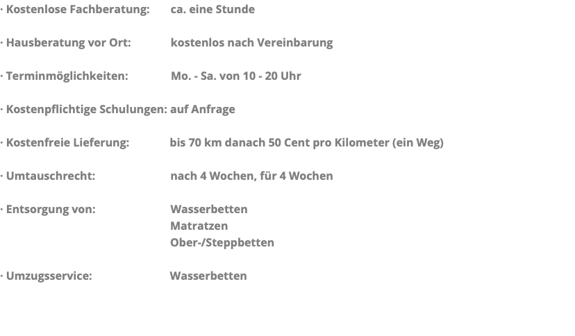 · Kostenlose Fachberatung: ca. eine Stunde · Hausberatung vor Ort: kostenlos nach Vereinbarung · Terminmöglichkeiten: Mo. - Sa. von 10 - 20 Uhr · Kostenpflichtige Schulungen: auf Anfrage · Kostenfreie Lieferung: bis 70 km danach 50 Cent pro Kilometer (ein Weg) · Umtauschrecht: nach 4 Wochen, für 4 Wochen · Entsorgung von: Wasserbetten Matratzen Ober-/Steppbetten · Umzugsservice: Wasserbetten