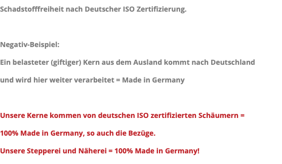 Schadstofffreiheit nach Deutscher ISO Zertifizierung. Negativ-Beispiel: Ein belasteter (giftiger) Kern aus dem Ausland kommt nach Deutschland und wird hier weiter verarbeitet = Made in Germany Unsere Kerne kommen von deutschen ISO zertifizierten Schäumern = 100% Made in Germany, so auch die Bezüge. Unsere Stepperei und Näherei = 100% Made in Germany!