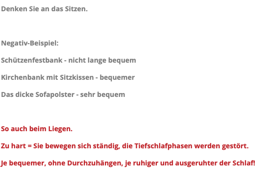 Denken Sie an das Sitzen. Negativ-Beispiel: Schützenfestbank - nicht lange bequem Kirchenbank mit Sitzkissen - bequemer Das dicke Sofapolster - sehr bequem So auch beim Liegen. Zu hart = Sie bewegen sich ständig, die Tiefschlafphasen werden gestört. Je bequemer, ohne Durchzuhängen, je ruhiger und ausgeruhter der Schlaf!