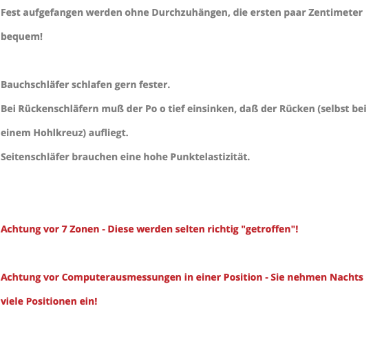 Fest aufgefangen werden ohne Durchzuhängen, die ersten paar Zentimeter bequem! Bauchschläfer schlafen gern fester. Bei Rückenschläfern muß der Po o tief einsinken, daß der Rücken (selbst bei einem Hohlkreuz) aufliegt. Seitenschläfer brauchen eine hohe Punktelastizität. Achtung vor 7 Zonen - Diese werden selten richtig "getroffen"! Achtung vor Computerausmessungen in einer Position - Sie nehmen Nachts viele Positionen ein!