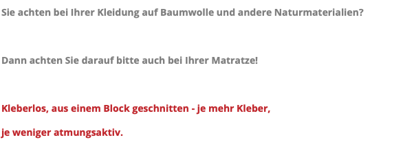 Sie achten bei Ihrer Kleidung auf Baumwolle und andere Naturmaterialien? Dann achten Sie darauf bitte auch bei Ihrer Matratze! Kleberlos, aus einem Block geschnitten - je mehr Kleber, je weniger atmungsaktiv.