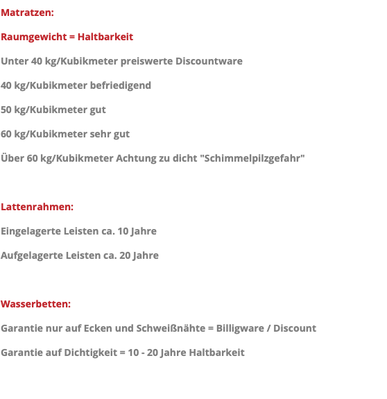 Matratzen: Raumgewicht = Haltbarkeit Unter 40 kg/Kubikmeter preiswerte Discountware 40 kg/Kubikmeter befriedigend 50 kg/Kubikmeter gut 60 kg/Kubikmeter sehr gut Über 60 kg/Kubikmeter Achtung zu dicht "Schimmelpilzgefahr" Lattenrahmen: Eingelagerte Leisten ca. 10 Jahre Aufgelagerte Leisten ca. 20 Jahre Wasserbetten: Garantie nur auf Ecken und Schweißnähte = Billigware / Discount Garantie auf Dichtigkeit = 10 - 20 Jahre Haltbarkeit