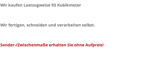 Wir kaufen Lastzugweise 93 Kubikmeter Wir fertigen, schneiden und verarbeiten selbst. Sonder-/Zwischenmaße erhalten Sie ohne Aufpreis!