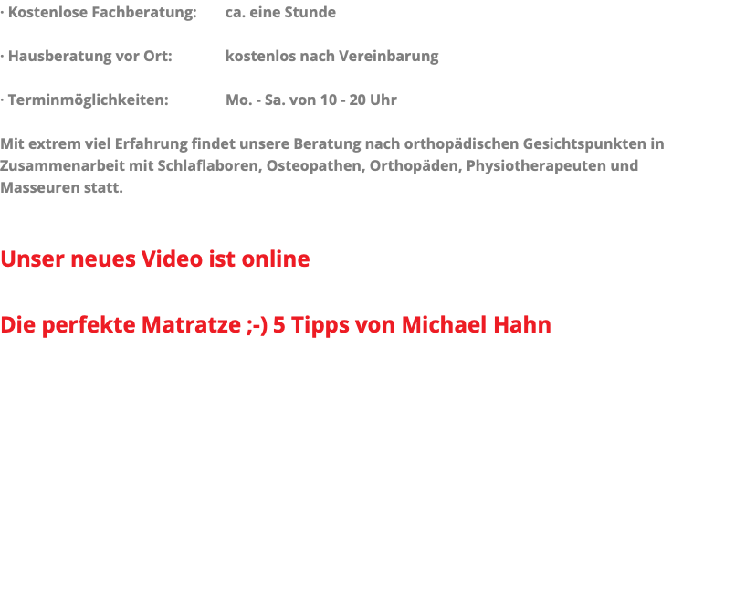 · Kostenlose Fachberatung: ca. eine Stunde · Hausberatung vor Ort: kostenlos nach Vereinbarung · Terminmöglichkeiten: Mo. - Sa. von 10 - 20 Uhr Mit extrem viel Erfahrung findet unsere Beratung nach orthopädischen Gesichtspunkten in Zusammenarbeit mit Schlaflaboren, Osteopathen, Orthopäden, Physiotherapeuten und Masseuren statt. Unser neues Video ist online Die perfekte Matratze ;-) 5 Tipps von Michael Hahn