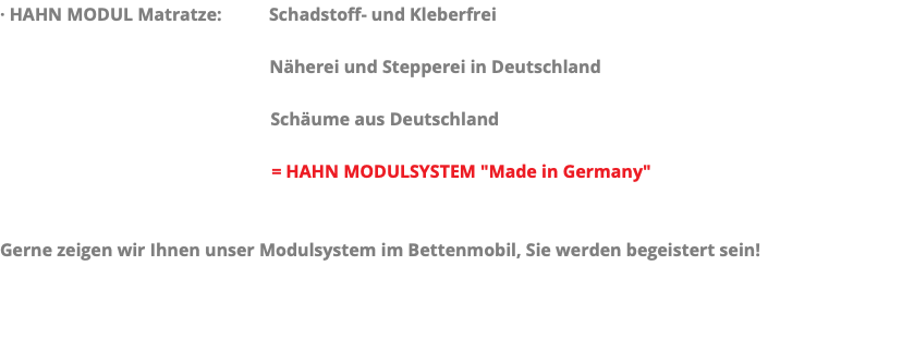 · HAHN MODUL Matratze: Schadstoff- und Kleberfrei Näherei und Stepperei in Deutschland Schäume aus Deutschland = HAHN MODULSYSTEM "Made in Germany" Gerne zeigen wir Ihnen unser Modulsystem im Bettenmobil, Sie werden begeistert sein!