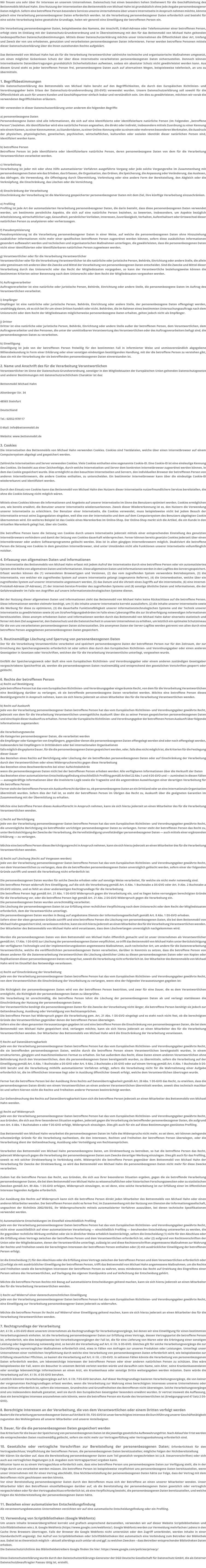 Wir freuen uns sehr über Ihr Interesse an unserem Unternehmen. Datenschutz hat einen besonders hohen Stellenwert für die Geschäftsleitung des Bettenmobils Michael Hahn. Eine Nutzung der Internetseiten des Bettenmobils von Michael Hahn ist grundsätzlich ohne jede Angabe personenbezogener Daten möglich. Sofern eine betroffene Person besondere Services unseres Unternehmens über unsere Internetseite in Anspruch nehmen möchte, könnte jedoch eine Verarbeitung personenbezogener Daten erforderlich werden. Ist die Verarbeitung personenbezogener Daten erforderlich und besteht für eine solche Verarbeitung keine gesetzliche Grundlage, holen wir generell eine Einwilligung der betroffenen Person ein. Die Verarbeitung personenbezogener Daten, beispielsweise des Namens, der Anschrift, E-Mail-Adresse oder Telefonnummer einer betroffenen Person, erfolgt stets im Einklang mit der Datenschutz-Grundverordnung und in Übereinstimmung mit den für das Bettenmobil von Michael Hahn geltenden landesspezifischen Datenschutzbestimmungen. Mittels dieser Datenschutzerklärung möchte unser Unternehmen die Öffentlichkeit über Art, Umfang und Zweck der von uns erhobenen, genutzten und verarbeiteten personenbezogenen Daten informieren. Ferner werden betroffene Personen mittels dieser Datenschutzerklärung über die ihnen zustehenden Rechte aufgeklärt. Das Bettenmobil von Michael Hahn hat als für die Verarbeitung Verantwortlicher zahlreiche technische und organisatorische Maßnahmen umgesetzt, um einen möglichst lückenlosen Schutz der über diese Internetseite verarbeiteten personenbezogenen Daten sicherzustellen. Dennoch können Internetbasierte Datenübertragungen grundsätzlich Sicherheitslücken aufweisen, sodass ein absoluter Schutz nicht gewährleistet werden kann. Aus diesem Grund steht es jeder betroffenen Person frei, personenbezogene Daten auch auf alternativen Wegen, beispielsweise telefonisch, an uns zu übermitteln. 1. Begriffsbestimmungen Die Datenschutzerklärung des Bettenmobils von Michael Hahn beruht auf den Begrifflichkeiten, die durch den Europäischen Richtlinien- und Verordnungsgeber beim Erlass der Datenschutz-Grundverordnung (DS-GVO) verwendet wurden. Unsere Datenschutzerklärung soll sowohl für die Öffentlichkeit als auch für unsere Kunden und Geschäftspartner einfach lesbar und verständlich sein. Um dies zu gewährleisten, möchten wir vorab die verwendeten Begrifflichkeiten erläutern. Wir verwenden in dieser Datenschutzerklärung unter anderem die folgenden Begriffe: a) personenbezogene Daten Personenbezogene Daten sind alle Informationen, die sich auf eine identifizierte oder identifizierbare natürliche Person (im Folgenden „betroffene Person“) beziehen. Als identifizierbar wird eine natürliche Person angesehen, die direkt oder indirekt, insbesondere mittels Zuordnung zu einer Kennung wie einem Namen, zu einer Kennnummer, zu Standortdaten, zu einer Online-Kennung oder zu einem oder mehreren besonderen Merkmalen, die Ausdruck der physischen, physiologischen, genetischen, psychischen, wirtschaftlichen, kulturellen oder sozialen Identität dieser natürlichen Person sind, identifiziert werden kann. b) betroffene Person Betroffene Person ist jede identifizierte oder identifizierbare natürliche Person, deren personenbezogene Daten von dem für die Verarbeitung Verantwortlichen verarbeitet werden. c) Verarbeitung Verarbeitung ist jeder mit oder ohne Hilfe automatisierter Verfahren ausgeführte Vorgang oder jede solche Vorgangsreihe im Zusammenhang mit personenbezogenen Daten wie das Erheben, das Erfassen, die Organisation, das Ordnen, die Speicherung, die Anpassung oder Veränderung, das Auslesen, das Abfragen, die Verwendung, die Offenlegung durch Übermittlung, Verbreitung oder eine andere Form der Bereitstellung, den Abgleich oder die Verknüpfung, die Einschränkung, das Löschen oder die Vernichtung. d) Einschränkung der Verarbeitung Einschränkung der Verarbeitung ist die Markierung gespeicherter personenbezogener Daten mit dem Ziel, ihre künftige Verarbeitung einzuschränken. e) Profiling Profiling ist jede Art der automatisierten Verarbeitung personenbezogener Daten, die darin besteht, dass diese personenbezogenen Daten verwendet werden, um bestimmte persönliche Aspekte, die sich auf eine natürliche Person beziehen, zu bewerten, insbesondere, um Aspekte bezüglich Arbeitsleistung, wirtschaftlicher Lage, Gesundheit, persönlicher Vorlieben, Interessen, Zuverlässigkeit, Verhalten, Aufenthaltsort oder Ortswechsel dieser natürlichen Person zu analysieren oder vorherzusagen. f) Pseudonymisierung Pseudonymisierung ist die Verarbeitung personenbezogener Daten in einer Weise, auf welche die personenbezogenen Daten ohne Hinzuziehung zusätzlicher Informationen nicht mehr einer spezifischen betroffenen Person zugeordnet werden können, sofern diese zusätzlichen Informationen gesondert aufbewahrt werden und technischen und organisatorischen Maßnahmen unterliegen, die gewährleisten, dass die personenbezogenen Daten nicht einer identifizierten oder identifizierbaren natürlichen Person zugewiesen werden. g) Verantwortlicher oder für die Verarbeitung Verantwortlicher Verantwortlicher oder für die Verarbeitung Verantwortlicher ist die natürliche oder juristische Person, Behörde, Einrichtung oder andere Stelle, die allein oder gemeinsam mit anderen über die Zwecke und Mittel der Verarbeitung von personenbezogenen Daten entscheidet. Sind die Zwecke und Mittel dieser Verarbeitung durch das Unionsrecht oder das Recht der Mitgliedstaaten vorgegeben, so kann der Verantwortliche beziehungsweise können die bestimmten Kriterien seiner Benennung nach dem Unionsrecht oder dem Recht der Mitgliedstaaten vorgesehen werden. h) Auftragsverarbeiter Auftragsverarbeiter ist eine natürliche oder juristische Person, Behörde, Einrichtung oder andere Stelle, die personenbezogene Daten im Auftrag des Verantwortlichen verarbeitet. i) Empfänger Empfänger ist eine natürliche oder juristische Person, Behörde, Einrichtung oder andere Stelle, der personenbezogene Daten offengelegt werden, unabhängig davon, ob es sich bei ihr um einen Dritten handelt oder nicht. Behörden, die im Rahmen eines bestimmten Untersuchungsauftrags nach dem Unionsrecht oder dem Recht der Mitgliedstaaten möglicherweise personenbezogene Daten erhalten, gelten jedoch nicht als Empfänger. j) Dritter Dritter ist eine natürliche oder juristische Person, Behörde, Einrichtung oder andere Stelle außer der betroffenen Person, dem Verantwortlichen, dem Auftragsverarbeiter und den Personen, die unter der unmittelbaren Verantwortung des Verantwortlichen oder des Auftragsverarbeiters befugt sind, die personenbezogenen Daten zu verarbeiten. k) Einwilligung Einwilligung ist jede von der betroffenen Person freiwillig für den bestimmten Fall in informierter Weise und unmissverständlich abgegebene Willensbekundung in Form einer Erklärung oder einer sonstigen eindeutigen bestätigenden Handlung, mit der die betroffene Person zu verstehen gibt, dass sie mit der Verarbeitung der sie betreffenden personenbezogenen Daten einverstanden ist. 2. Name und Anschrift des für die Verarbeitung Verantwortlichen Verantwortlicher im Sinne der Datenschutz-Grundverordnung, sonstiger in den Mitgliedstaaten der Europäischen Union geltenden Datenschutzgesetze und anderer Bestimmungen mit datenschutzrechtlichem Charakter ist das: Bettenmobil Michael Hahn Altenberger Str. 34 48565 Steinfurt Deutschland Tel.: 02552-978117 E-Mail: info@bettenmobil.de Website: www.bettenmobil.de 3. Cookies Die Internetseiten des Bettenmobils von Michael Hahn verwenden Cookies. Cookies sind Textdateien, welche über einen Internetbrowser auf einem Computersystem abgelegt und gespeichert werden. Zahlreiche Internetseiten und Server verwenden Cookies. Viele Cookies enthalten eine sogenannte Cookie-ID. Eine Cookie-ID ist eine eindeutige Kennung des Cookies. Sie besteht aus einer Zeichenfolge, durch welche Internetseiten und Server dem konkreten Internetbrowser zugeordnet werden können, in dem das Cookie gespeichert wurde. Dies ermöglicht es den besuchten Internetseiten und Servern, den individuellen Browser der betroffenen Person von anderen Internetbrowsern, die andere Cookies enthalten, zu unterscheiden. Ein bestimmter Internetbrowser kann über die eindeutige Cookie-ID wiedererkannt und identifiziert werden. Durch den Einsatz von Cookies kann das Bettenmobil von Michael Hahn den Nutzern dieser Internetseite nutzerfreundlichere Services bereitstellen, die ohne die Cookie-Setzung nicht möglich wären. Mittels eines Cookies können die Informationen und Angebote auf unserer Internetseite im Sinne des Benutzers optimiert werden. Cookies ermöglichen uns, wie bereits erwähnt, die Benutzer unserer Internetseite wiederzuerkennen. Zweck dieser Wiedererkennung ist es, den Nutzern die Verwendung unserer Internetseite zu erleichtern. Der Benutzer einer Internetseite, die Cookies verwendet, muss beispielsweise nicht bei jedem Besuch der Internetseite erneut seine Zugangsdaten eingeben, weil dies von der Internetseite und dem auf dem Computersystem des Benutzers abgelegten Cookie übernommen wird. Ein weiteres Beispiel ist das Cookie eines Warenkorbes im Online-Shop. Der Online-Shop merkt sich die Artikel, die ein Kunde in den virtuellen Warenkorb gelegt hat, über ein Cookie. Die betroffene Person kann die Setzung von Cookies durch unsere Internetseite jederzeit mittels einer entsprechenden Einstellung des genutzten Internetbrowsers verhindern und damit der Setzung von Cookies dauerhaft widersprechen. Ferner können bereits gesetzte Cookies jederzeit über einen Internetbrowser oder andere Softwareprogramme gelöscht werden. Dies ist in allen gängigen Internetbrowsern möglich. Deaktiviert die betroffene Person die Setzung von Cookies in dem genutzten Internetbrowser, sind unter Umständen nicht alle Funktionen unserer Internetseite vollumfänglich nutzbar. 4. Erfassung von allgemeinen Daten und Informationen Die Internetseite des Bettenmobils von Michael Hahn erfasst mit jedem Aufruf der Internetseite durch eine betroffene Person oder ein automatisiertes System eine Reihe von allgemeinen Daten und Informationen. Diese allgemeinen Daten und Informationen werden in den Logfiles des Servers gespeichert. Erfasst werden können die (1) verwendeten Browsertypen und Versionen, (2) das vom zugreifenden System verwendete Betriebssystem, (3) die Internetseite, von welcher ein zugreifendes System auf unsere Internetseite gelangt (sogenannte Referrer), (4) die Unterwebseiten, welche über ein zugreifendes System auf unserer Internetseite angesteuert werden, (5) das Datum und die Uhrzeit eines Zugriffs auf die Internetseite, (6) eine Internet-Protokoll-Adresse (IP-Adresse), (7) der Internet-Service-Provider des zugreifenden Systems und (8) sonstige ähnliche Daten und Informationen, die der Gefahrenabwehr im Falle von Angriffen auf unsere informationstechnologischen Systeme dienen. Bei der Nutzung dieser allgemeinen Daten und Informationen zieht das Bettenmobil von Michael Hahn keine Rückschlüsse auf die betroffene Person. Diese Informationen werden vielmehr benötigt, um (1) die Inhalte unserer Internetseite korrekt auszuliefern, (2) die Inhalte unserer Internetseite sowie die Werbung für diese zu optimieren, (3) die dauerhafte Funktionsfähigkeit unserer informationstechnologischen Systeme und der Technik unserer Internetseite zu gewährleisten sowie (4) um Strafverfolgungsbehörden im Falle eines Cyberangriffes die zur Strafverfolgung notwendigen Informationen bereitzustellen. Diese anonym erhobenen Daten und Informationen werden durch das Bettenmobil von Michael Hahn daher einerseits statistisch und ferner mit dem Ziel ausgewertet, den Datenschutz und die Datensicherheit in unserem Unternehmen zu erhöhen, um letztlich ein optimales Schutzniveau für die von uns verarbeiteten personenbezogenen Daten sicherzustellen. Die anonymen Daten der Server-Logfiles werden getrennt von allen durch eine betroffene Person angegebenen personenbezogenen Daten gespeichert. 5. Routinemäßige Löschung und Sperrung von personenbezogenen Daten Der für die Verarbeitung Verantwortliche verarbeitet und speichert personenbezogene Daten der betroffenen Person nur für den Zeitraum, der zur Erreichung des Speicherungszwecks erforderlich ist oder sofern dies durch den Europäischen Richtlinien- und Verordnungsgeber oder einen anderen Gesetzgeber in Gesetzen oder Vorschriften, welchen der für die Verarbeitung Verantwortliche unterliegt, vorgesehen wurde. Entfällt der Speicherungszweck oder läuft eine vom Europäischen Richtlinien- und Verordnungsgeber oder einem anderen zuständigen Gesetzgeber vorgeschriebene Speicherfrist ab, werden die personenbezogenen Daten routinemäßig und entsprechend den gesetzlichen Vorschriften gesperrt oder gelöscht. 6. Rechte der betroffenen Person a) Recht auf Bestätigung Jede betroffene Person hat das vom Europäischen Richtlinien- und Verordnungsgeber eingeräumte Recht, von dem für die Verarbeitung Verantwortlichen eine Bestätigung darüber zu verlangen, ob sie betreffende personenbezogene Daten verarbeitet werden. Möchte eine betroffene Person dieses Bestätigungsrecht in Anspruch nehmen, kann sie sich hierzu jederzeit an einen Mitarbeiter des für die Verarbeitung Verantwortlichen wenden. b) Recht auf Auskunft Jede von der Verarbeitung personenbezogener Daten betroffene Person hat das vom Europäischen Richtlinien- und Verordnungsgeber gewährte Recht, jederzeit von dem für die Verarbeitung Verantwortlichen unentgeltliche Auskunft über die zu seiner Person gespeicherten personenbezogenen Daten und eine Kopie dieser Auskunft zu erhalten. Ferner hat der Europäische Richtlinien- und Verordnungsgeber der betroffenen Person Auskunft über folgende Informationen zugestanden: die Verarbeitungszwecke die Kategorien personenbezogener Daten, die verarbeitet werden die Empfänger oder Kategorien von Empfängern, gegenüber denen die personenbezogenen Daten offengelegt worden sind oder noch offengelegt werden, insbesondere bei Empfängern in Drittländern oder bei internationalen Organisationen falls möglich die geplante Dauer, für die die personenbezogenen Daten gespeichert werden, oder, falls dies nicht möglich ist, die Kriterien für die Festlegung dieser Dauer das Bestehen eines Rechts auf Berichtigung oder Löschung der sie betreffenden personenbezogenen Daten oder auf Einschränkung der Verarbeitung durch den Verantwortlichen oder eines Widerspruchsrechts gegen diese Verarbeitung das Bestehen eines Beschwerderechts bei einer Aufsichtsbehörde wenn die personenbezogenen Daten nicht bei der betroffenen Person erhoben werden: Alle verfügbaren Informationen über die Herkunft der Daten das Bestehen einer automatisierten Entscheidungsfindung einschließlich Profiling gemäß Artikel 22 Abs.1 und 4 DS-GVO und — zumindest in diesen Fällen — aussagekräftige Informationen über die involvierte Logik sowie die Tragweite und die angestrebten Auswirkungen einer derartigen Verarbeitung für die betroffene Person Ferner steht der betroffenen Person ein Auskunftsrecht darüber zu, ob personenbezogene Daten an ein Drittland oder an eine internationale Organisation übermittelt wurden. Sofern dies der Fall ist, so steht der betroffenen Person im Übrigen das Recht zu, Auskunft über die geeigneten Garantien im Zusammenhang mit der Übermittlung zu erhalten. Möchte eine betroffene Person dieses Auskunftsrecht in Anspruch nehmen, kann sie sich hierzu jederzeit an einen Mitarbeiter des für die Verarbeitung Verantwortlichen wenden. c) Recht auf Berichtigung Jede von der Verarbeitung personenbezogener Daten betroffene Person hat das vom Europäischen Richtlinien- und Verordnungsgeber gewährte Recht, die unverzügliche Berichtigung sie betreffender unrichtiger personenbezogener Daten zu verlangen. Ferner steht der betroffenen Person das Recht zu, unter Berücksichtigung der Zwecke der Verarbeitung, die Vervollständigung unvollständiger personenbezogener Daten — auch mittels einer ergänzenden Erklärung — zu verlangen. Möchte eine betroffene Person dieses Berichtigungsrecht in Anspruch nehmen, kann sie sich hierzu jederzeit an einen Mitarbeiter des für die Verarbeitung Verantwortlichen wenden. d) Recht auf Löschung (Recht auf Vergessen werden) Jede von der Verarbeitung personenbezogener Daten betroffene Person hat das vom Europäischen Richtlinien- und Verordnungsgeber gewährte Recht, von dem Verantwortlichen zu verlangen, dass die sie betreffenden personenbezogenen Daten unverzüglich gelöscht werden, sofern einer der folgenden Gründe zutrifft und soweit die Verarbeitung nicht erforderlich ist: Die personenbezogenen Daten wurden für solche Zwecke erhoben oder auf sonstige Weise verarbeitet, für welche sie nicht mehr notwendig sind. Die betroffene Person widerruft ihre Einwilligung, auf die sich die Verarbeitung gemäß Art. 6 Abs. 1 Buchstabe a DS-GVO oder Art. 9 Abs. 2 Buchstabe a DS-GVO stützte, und es fehlt an einer anderweitigen Rechtsgrundlage für die Verarbeitung. Die betroffene Person legt gemäß Art. 21 Abs. 1 DS-GVO Widerspruch gegen die Verarbeitung ein, und es liegen keine vorrangigen berechtigten Gründe für die Verarbeitung vor, oder die betroffene Person legt gemäß Art. 21 Abs. 2 DS-GVO Widerspruch gegen die Verarbeitung ein. Die personenbezogenen Daten wurden unrechtmäßig verarbeitet. Die Löschung der personenbezogenen Daten ist zur Erfüllung einer rechtlichen Verpflichtung nach dem Unionsrecht oder dem Recht der Mitgliedstaaten erforderlich, dem der Verantwortliche unterliegt. Die personenbezogenen Daten wurden in Bezug auf angebotene Dienste der Informationsgesellschaft gemäß Art. 8 Abs. 1 DS-GVO erhoben. Sofern einer der oben genannten Gründe zutrifft und eine betroffene Person die Löschung von personenbezogenen Daten, die bei dem Bettenmobil von Michael Hahn gespeichert sind, veranlassen möchte, kann sie sich hierzu jederzeit an einen Mitarbeiter des für die Verarbeitung Verantwortlichen wenden. Der Mitarbeiter des Bettenmobils von Michael Hahn wird veranlassen, dass dem Löschverlangen unverzüglich nachgekommen wird. Wurden die personenbezogenen Daten von dem Bettenmobil von Michael Hahn öffentlich gemacht und ist unser Unternehmen als Verantwortlicher gemäß Art. 17 Abs. 1 DS-GVO zur Löschung der personenbezogenen Daten verpflichtet, so trifft das Bettenmobil von Michael Hahn unter Berücksichtigung der verfügbaren Technologie und der Implementierungskosten angemessene Maßnahmen, auch technischer Art, um andere für die Datenverarbeitung Verantwortliche, welche die veröffentlichten personenbezogenen Daten verarbeiten, darüber in Kenntnis zu setzen, dass die betroffene Person von diesen anderen für die Datenverarbeitung Verantwortlichen die Löschung sämtlicher Links zu diesen personenbezogenen Daten oder von Kopien oder Replikationen dieser personenbezogenen Daten verlangt hat, soweit die Verarbeitung nicht erforderlich ist. Der Mitarbeiter des Bettenmobils von Michael Hahn wird im Einzelfall das Notwendige veranlassen. e) Recht auf Einschränkung der Verarbeitung Jede von der Verarbeitung personenbezogener Daten betroffene Person hat das vom Europäischen Richtlinien- und Verordnungsgeber gewährte Recht, von dem Verantwortlichen die Einschränkung der Verarbeitung zu verlangen, wenn eine der folgenden Voraussetzungen gegeben ist: Die Richtigkeit der personenbezogenen Daten wird von der betroffenen Person bestritten, und zwar für eine Dauer, die es dem Verantwortlichen ermöglicht, die Richtigkeit der personenbezogenen Daten zu überprüfen. Die Verarbeitung ist unrechtmäßig, die betroffene Person lehnt die Löschung der personenbezogenen Daten ab und verlangt stattdessen die Einschränkung der Nutzung der personenbezogenen Daten. Der Verantwortliche benötigt die personenbezogenen Daten für die Zwecke der Verarbeitung nicht länger, die betroffene Person benötigt sie jedoch zur Geltendmachung, Ausübung oder Verteidigung von Rechtsansprüchen. Die betroffene Person hat Widerspruch gegen die Verarbeitung gem. Art. 21 Abs. 1 DS-GVO eingelegt und es steht noch nicht fest, ob die berechtigten Gründe des Verantwortlichen gegenüber denen der betroffenen Person überwiegen. Sofern eine der oben genannten Voraussetzungen gegeben ist und eine betroffene Person die Einschränkung von personenbezogenen Daten, die bei dem Bettenmobil von Michael Hahn gespeichert sind, verlangen möchte, kann sie sich hierzu jederzeit an einen Mitarbeiter des für die Verarbeitung Verantwortlichen wenden. Der Mitarbeiter des Bettenmobils von Michael Hahn wird die Einschränkung der Verarbeitung veranlassen. f) Recht auf Datenübertragbarkeit Jede von der Verarbeitung personenbezogener Daten betroffene Person hat das vom Europäischen Richtlinien- und Verordnungsgeber gewährte Recht, die sie betreffenden personenbezogenen Daten, welche durch die betroffene Person einem Verantwortlichen bereitgestellt wurden, in einem strukturierten, gängigen und maschinenlesbaren Format zu erhalten. Sie hat außerdem das Recht, diese Daten einem anderen Verantwortlichen ohne Behinderung durch den Verantwortlichen, dem die personenbezogenen Daten bereitgestellt wurden, zu übermitteln, sofern die Verarbeitung auf der Einwilligung gemäß Art. 6 Abs. 1 Buchstabe a DS-GVO oder Art. 9 Abs. 2 Buchstabe a DS-GVO oder auf einem Vertrag gemäß Art. 6 Abs. 1 Buchstabe b DS-GVO beruht und die Verarbeitung mithilfe automatisierter Verfahren erfolgt, sofern die Verarbeitung nicht für die Wahrnehmung einer Aufgabe erforderlich ist, die im öffentlichen Interesse liegt oder in Ausübung öffentlicher Gewalt erfolgt, welche dem Verantwortlichen übertragen wurde. Ferner hat die betroffene Person bei der Ausübung ihres Rechts auf Datenübertragbarkeit gemäß Art. 20 Abs. 1 DS-GVO das Recht, zu erwirken, dass die personenbezogenen Daten direkt von einem Verantwortlichen an einen anderen Verantwortlichen übermittelt werden, soweit dies technisch machbar ist und sofern hiervon nicht die Rechte und Freiheiten anderer Personen beeinträchtigt werden. Zur Geltendmachung des Rechts auf Datenübertragbarkeit kann sich die betroffene Person jederzeit an einen Mitarbeiter des Bettenmobils von Michael Hahn wenden. g) Recht auf Widerspruch Jede von der Verarbeitung personenbezogener Daten betroffene Person hat das vom Europäischen Richtlinien- und Verordnungsgeber gewährte Recht, aus Gründen, die sich aus ihrer besonderen Situation ergeben, jederzeit gegen die Verarbeitung sie betreffender personenbezogener Daten, die aufgrund von Art. 6 Abs. 1 Buchstaben e oder f DS-GVO erfolgt, Widerspruch einzulegen. Dies gilt auch für ein auf diese Bestimmungen gestütztes Profiling. Das Bettenmobil von Michael Hahn verarbeitet die personenbezogenen Daten im Falle des Widerspruchs nicht mehr, es sei denn, wir können zwingende schutzwürdige Gründe für die Verarbeitung nachweisen, die den Interessen, Rechten und Freiheiten der betroffenen Person überwiegen, oder die Verarbeitung dient der Geltendmachung, Ausübung oder Verteidigung von Rechtsansprüchen. Verarbeitet das Bettenmobil von Michael Hahn personenbezogene Daten, um Direktwerbung zu betreiben, so hat die betroffene Person das Recht, jederzeit Widerspruch gegen die Verarbeitung der personenbezogenen Daten zum Zwecke derartiger Werbung einzulegen. Dies gilt auch für das Profiling, soweit es mit solcher Direktwerbung in Verbindung steht. Widerspricht die betroffene Person gegenüber dem Bettenmobil von Michael Hahn der Verarbeitung für Zwecke der Direktwerbung, so wird das Bettenmobil von Michael Hahn die personenbezogenen Daten nicht mehr für diese Zwecke verarbeiten. Zudem hat die betroffene Person das Recht, aus Gründen, die sich aus ihrer besonderen Situation ergeben, gegen die sie betreffende Verarbeitung personenbezogener Daten, die bei dem Bettenmobil von Michael Hahn zu wissenschaftlichen oder historischen Forschungszwecken oder zu statistischen Zwecken gemäß Art. 89 Abs. 1 DS-GVO erfolgen, Widerspruch einzulegen, es sei denn, eine solche Verarbeitung ist zur Erfüllung einer im öffentlichen Interesse liegenden Aufgabe erforderlich. Zur Ausübung des Rechts auf Widerspruch kann sich die betroffene Person direkt jeden Mitarbeiter des Bettenmobils von Michael Hahn oder einen anderen Mitarbeiter wenden. Der betroffenen Person steht es ferner frei, im Zusammenhang mit der Nutzung von Diensten der Informationsgesellschaft, ungeachtet der Richtlinie 2002/58/EG, ihr Widerspruchsrecht mittels automatisierter Verfahren auszuüben, bei denen technische Spezifikationen verwendet werden. h) Automatisierte Entscheidungen im Einzelfall einschließlich Profiling Jede von der Verarbeitung personenbezogener Daten betroffene Person hat das vom Europäischen Richtlinien- und Verordnungsgeber gewährte Recht, nicht einer ausschließlich auf einer automatisierten Verarbeitung — einschließlich Profiling — beruhenden Entscheidung unterworfen zu werden, die ihr gegenüber rechtliche Wirkung entfaltet oder sie in ähnlicher Weise erheblich beeinträchtigt, sofern die Entscheidung (1) nicht für den Abschluss oder die Erfüllung eines Vertrags zwischen der betroffenen Person und dem Verantwortlichen erforderlich ist, oder (2) aufgrund von Rechtsvorschriften der Union oder der Mitgliedstaaten, denen der Verantwortliche unterliegt, zulässig ist und diese Rechtsvorschriften angemessene Maßnahmen zur Wahrung der Rechte und Freiheiten sowie der berechtigten Interessen der betroffenen Person enthalten oder (3) mit ausdrücklicher Einwilligung der betroffenen Person erfolgt. Ist die Entscheidung (1) für den Abschluss oder die Erfüllung eines Vertrags zwischen der betroffenen Person und dem Verantwortlichen erforderlich oder (2) erfolgt sie mit ausdrücklicher Einwilligung der betroffenen Person, trifft das Bettenmobil von Michael Hahn angemessene Maßnahmen, um die Rechte und Freiheiten sowie die berechtigten Interessen der betroffenen Person zu wahren, wozu mindestens das Recht auf Erwirkung des Eingreifens einer Person seitens des Verantwortlichen, auf Darlegung des eigenen Standpunkts und auf Anfechtung der Entscheidung gehört. Möchte die betroffene Person Rechte mit Bezug auf automatisierte Entscheidungen geltend machen, kann sie sich hierzu jederzeit an einen Mitarbeiter des für die Verarbeitung Verantwortlichen wenden. i) Recht auf Widerruf einer datenschutzrechtlichen Einwilligung Jede von der Verarbeitung personenbezogener Daten betroffene Person hat das vom Europäischen Richtlinien- und Verordnungsgeber gewährte Recht, eine Einwilligung zur Verarbeitung personenbezogener Daten jederzeit zu widerrufen. Möchte die betroffene Person ihr Recht auf Widerruf einer Einwilligung geltend machen, kann sie sich hierzu jederzeit an einen Mitarbeiter des für die Verarbeitung Verantwortlichen wenden. 7. Rechtsgrundlage der Verarbeitung Art. 6 I lit. a DS-GVO dient unserem Unternehmen als Rechtsgrundlage für Verarbeitungsvorgänge, bei denen wir eine Einwilligung für einen bestimmten Verarbeitungszweck einholen. Ist die Verarbeitung personenbezogener Daten zur Erfüllung eines Vertrags, dessen Vertragspartei die betroffene Person ist, erforderlich, wie dies beispielsweise bei Verarbeitungsvorgängen der Fall ist, die für eine Lieferung von Waren oder die Erbringung einer sonstigen Leistung oder Gegenleistung notwendig sind, so beruht die Verarbeitung auf Art. 6 I lit. b DS-GVO. Gleiches gilt für solche Verarbeitungsvorgänge die zur Durchführung vorvertraglicher Maßnahmen erforderlich sind, etwa in Fällen von Anfragen zur unseren Produkten oder Leistungen. Unterliegt unser Unternehmen einer rechtlichen Verpflichtung durch welche eine Verarbeitung von personenbezogenen Daten erforderlich wird, wie beispielsweise zur Erfüllung steuerlicher Pflichten, so basiert die Verarbeitung auf Art. 6 I lit. c DS-GVO. In seltenen Fällen könnte die Verarbeitung von personenbezogenen Daten erforderlich werden, um lebenswichtige Interessen der betroffenen Person oder einer anderen natürlichen Person zu schützen. Dies wäre beispielsweise der Fall, wenn ein Besucher in unserem Betrieb verletzt werden würde und daraufhin sein Name, sein Alter, seine Krankenkassendaten oder sonstige lebenswichtige Informationen an einen Arzt, ein Krankenhaus oder sonstige Dritte weitergegeben werden müssten. Dann würde die Verarbeitung auf Art. 6 I lit. d DS-GVO beruhen. Letztlich könnten Verarbeitungsvorgänge auf Art. 6 I lit. f DS-GVO beruhen. Auf dieser Rechtsgrundlage basieren Verarbeitungsvorgänge, die von keiner der vorgenannten Rechtsgrundlagen erfasst werden, wenn die Verarbeitung zur Wahrung eines berechtigten Interesses unseres Unternehmens oder eines Dritten erforderlich ist, sofern die Interessen, Grundrechte und Grundfreiheiten des Betroffenen nicht überwiegen. Solche Verarbeitungsvorgänge sind uns insbesondere deshalb gestattet, weil sie durch den Europäischen Gesetzgeber besonders erwähnt wurden. Er vertrat insoweit die Auffassung, dass ein berechtigtes Interesse anzunehmen sein könnte, wenn die betroffene Person ein Kunde des Verantwortlichen ist (Erwägungsgrund 47 Satz 2 DS-GVO). 8. Berechtigte Interessen an der Verarbeitung, die von dem Verantwortlichen oder einem Dritten verfolgt werden Basiert die Verarbeitung personenbezogener Daten auf Artikel 6 I lit. f DS-GVO ist unser berechtigtes Interesse die Durchführung unserer Geschäftstätigkeit zugunsten des Wohlergehens all unserer Mitarbeiter und unserer Anteilseigner. 9. Dauer, für die die personenbezogenen Daten gespeichert werden Das Kriterium für die Dauer der Speicherung von personenbezogenen Daten ist die jeweilige gesetzliche Aufbewahrungsfrist. Nach Ablauf der Frist werden die entsprechenden Daten routinemäßig gelöscht, sofern sie nicht mehr zur Vertragserfüllung oder Vertragsanbahnung erforderlich sind. 10. Gesetzliche oder vertragliche Vorschriften zur Bereitstellung der personenbezogenen Daten; Erforderlichkeit für den Vertragsabschluss; Verpflichtung der betroffenen Person, die personenbezogenen Daten bereitzustellen; mögliche Folgen der Nichtbereitstellung Wir klären Sie darüber auf, dass die Bereitstellung personenbezogener Daten zum Teil gesetzlich vorgeschrieben ist (z.B. Steuervorschriften) oder sich auch aus vertraglichen Regelungen (z.B. Angaben zum Vertragspartner) ergeben kann. Mitunter kann es zu einem Vertragsschluss erforderlich sein, dass eine betroffene Person uns personenbezogene Daten zur Verfügung stellt, die in der Folge durch uns verarbeitet werden müssen. Die betroffene Person ist beispielsweise verpflichtet uns personenbezogene Daten bereitzustellen, wenn unser Unternehmen mit ihr einen Vertrag abschließt. Eine Nichtbereitstellung der personenbezogenen Daten hätte zur Folge, dass der Vertrag mit dem Betroffenen nicht geschlossen werden könnte. Vor einer Bereitstellung personenbezogener Daten durch den Betroffenen muss sich der Betroffene an einen unserer Mitarbeiter wenden. Unser Mitarbeiter klärt den Betroffenen einzelfallbezogen darüber auf, ob die Bereitstellung der personenbezogenen Daten gesetzlich oder vertraglich vorgeschrieben oder für den Vertragsabschluss erforderlich ist, ob eine Verpflichtung besteht, die personenbezogenen Daten bereitzustellen, und welche Folgen die Nichtbereitstellung der personenbezogenen Daten hätte. 11. Bestehen einer automatisierten Entscheidungsfindung Als verantwortungsbewusstes Unternehmen verzichten wir auf eine automatische Entscheidungsfindung oder ein Profiling. 12. Verwendung von Scriptbibliotheken (Google Webfonts) Um unsere Inhalte browserübergreifend korrekt und grafisch ansprechend darzustellen, verwenden wir auf dieser Website Scriptbibliotheken und Schriftbibliotheken wie z. B. Google Webfonts (https://www.google.com/webfonts/). Google Webfonts werden zur Vermeidung mehrfachen Ladens in den Cache Ihres Browsers übertragen. Falls der Browser die Google Webfonts nicht unterstützt oder den Zugriff unterbindet, werden Inhalte in einer Standardschrift angezeigt. Der Aufruf von Scriptbibliotheken oder Schriftbibliotheken löst automatisch eine Verbindung zum Betreiber der Bibliothek aus. Dabei ist es theoretisch möglich – aktuell allerdings auch unklar ob und ggf. zu welchen Zwecken – dass Betreiber entsprechender Bibliotheken Daten erheben. Die Datenschutzrichtlinie des Bibliothekbetreibers Google finden Sie hier: https://www.google.com/policies/privacy/ Diese Datenschutzerklärung wurde durch den Datenschutzerklärungs-Generator der DGD Deutsche Gesellschaft für Datenschutz GmbH, die als Externer Datenschutzbeauftragter Passau tätig ist, erstellt.