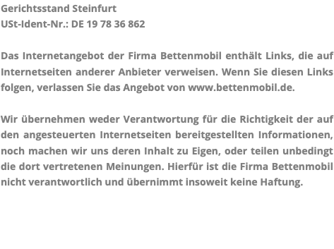 Gerichtsstand Steinfurt USt-Ident-Nr.: DE 19 78 36 862 Das Internetangebot der Firma Bettenmobil enthält Links, die auf Internetseiten anderer Anbieter verweisen. Wenn Sie diesen Links folgen, verlassen Sie das Angebot von www.bettenmobil.de. Wir übernehmen weder Verantwortung für die Richtigkeit der auf den angesteuerten Internetseiten bereitgestellten Informationen, noch machen wir uns deren Inhalt zu Eigen, oder teilen unbedingt die dort vertretenen Meinungen. Hierfür ist die Firma Bettenmobil nicht verantwortlich und übernimmt insoweit keine Haftung.